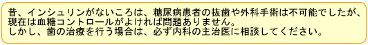 昔、インシュリンがないころは、糖尿病患者の抜歯や外科手術は不可能でしたが、現在は血糖コントロールがよければ問題ありません。しかし、歯の治療を行う場合は、必ず内科の主治医に相談してください。