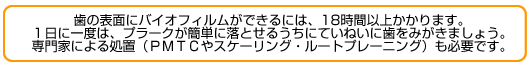 歯の表面にバイオフィルムができるには、18時間以上かかります。１日に一度は、プラークが簡単に落とせるうちにていねいに歯をみがきましょう。専門家による処置（ＰＭＴＣやスケーリング・ルートプレーニング）も必要です。
