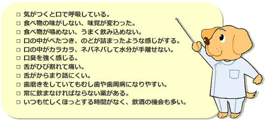 □ 気がつくと口で呼吸している。　□ 食べ物の味がしない、味覚が変わった。　□ 食べ物が噛めない、うまく飲み込めない。　□ 口の中がべたつき、のどが詰まったような感じがする。　□ 口の中がカラカラ、ネバネバして水分が手離せない。　□ 口臭を強く感じる。　□ 舌がひび割れて痛い。□ 舌がからまり話にくい。　□ 歯磨きをしていてもむし歯や歯周病になりやすい。　□ 常に飲まなければならない薬がある。　□ いつも忙しくほっとする時間がなく、飲酒の機会も多い。