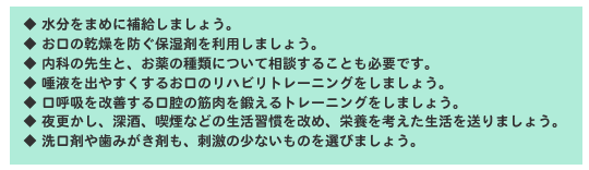 ◆ 水分をまめに補給しましょう。◆ お口の乾燥を防ぐ保湿剤を利用しましょう。◆ 内科の先生と、お薬の種類について相談することも必要です。◆ 唾液を出やすくするお口のリハビリトレーニングをしましょう。◆ 口呼吸を改善する口腔の筋肉を鍛えるトレーニングをしましょう。◆ 夜更かし、深酒、喫煙などの生活習慣を改め、栄養を考えた生活を送りましょう。◆ 洗口剤や歯みがき剤も、刺激の少ないものを選びましょう。