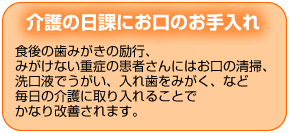 介護の日課にお口のお手入れ　食後の歯みがきの励行、みがけない重症の患者さんにはお口の清掃、洗口液でうがい、入れ歯をみがく、など毎日の介護に取り入れることでかなり改善されます。