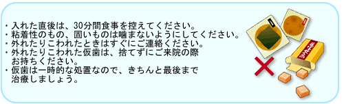 ・入れた直後は、30分間食事を控えてください。・粘着性のもの、固いものは噛まないようにしてください。・外れたりこわれたときはすぐにご連絡ください。・外れたりこわれた仮歯は、捨てずにご来院の際お持ちください。・仮歯は一時的な処置なので、きちんと最後まで治療しましょう。
